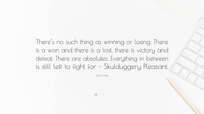 Derek Landy Quote: “There’s no such thing as winning or losing. There is a won and there is a lost, there is victory and defeat. There are absolutes. Everything in between is still left to fight for – Skulduggery Pleasant.”