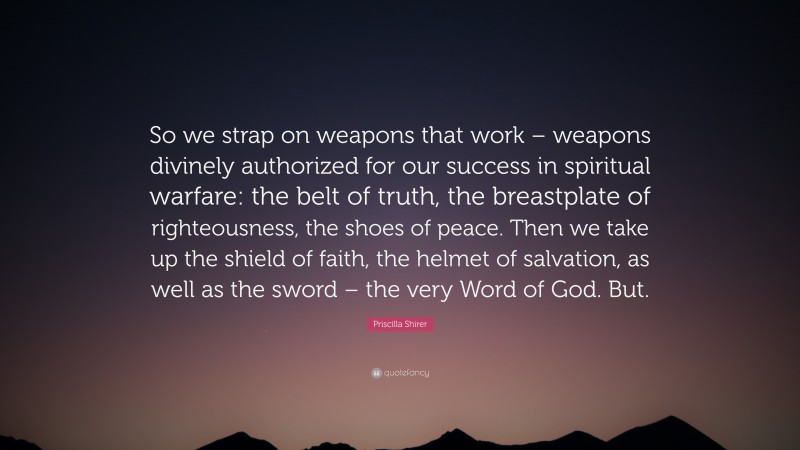 Priscilla Shirer Quote: “So we strap on weapons that work – weapons divinely authorized for our success in spiritual warfare: the belt of truth, the breastplate of righteousness, the shoes of peace. Then we take up the shield of faith, the helmet of salvation, as well as the sword – the very Word of God. But.”