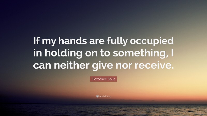 Dorothee Sölle Quote: “If my hands are fully occupied in holding on to something, I can neither give nor receive.”