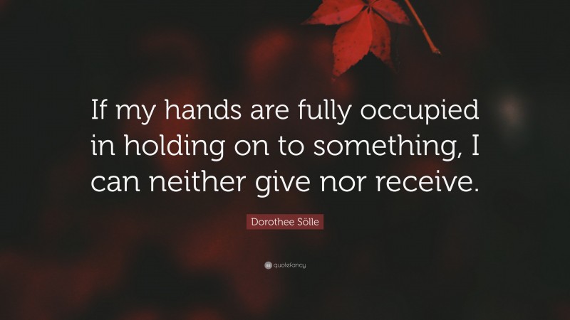 Dorothee Sölle Quote: “If my hands are fully occupied in holding on to something, I can neither give nor receive.”