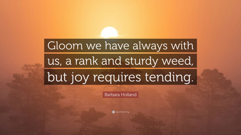 Barbara Holland Quote: “Gloom we have always with us, a rank and sturdy weed, but joy requires tending.”