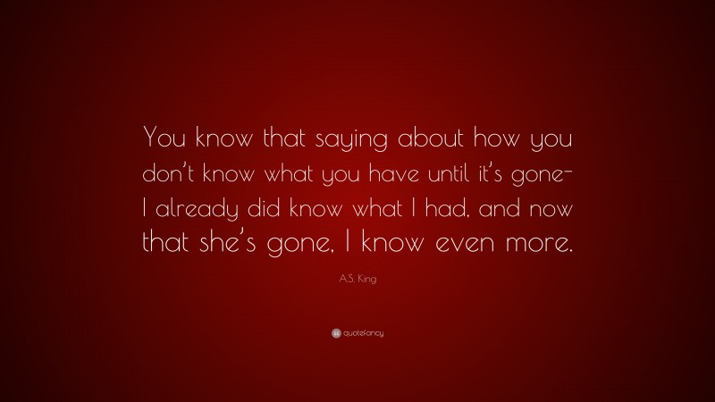 A.S. King Quote: “You know that saying about how you don’t know what you have until it’s gone-I already did know what I had, and now that she’s gone, I know even more.”