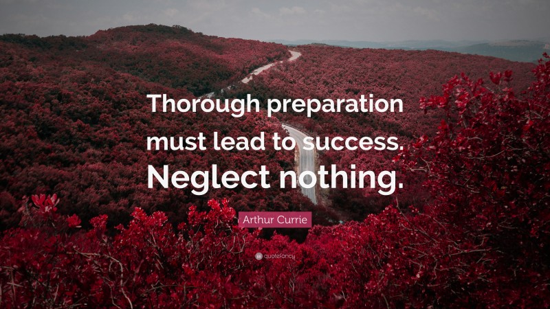 Arthur Currie Quote: “Thorough preparation must lead to success. Neglect nothing.”