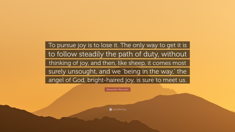 Alexander MacLaren Quote: “To pursue joy is to lose it. The only way to get it is to follow steadily the path of duty, without thinking of joy, and then, like sheep, it comes most surely unsought, and we ‘being in the way,’ the angel of God, bright-haired joy, is sure to meet us.”
