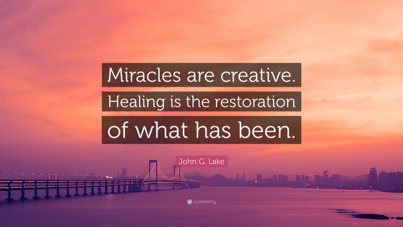 John G. Lake Quote: “Miracles are creative. Healing is the restoration of what has been.”