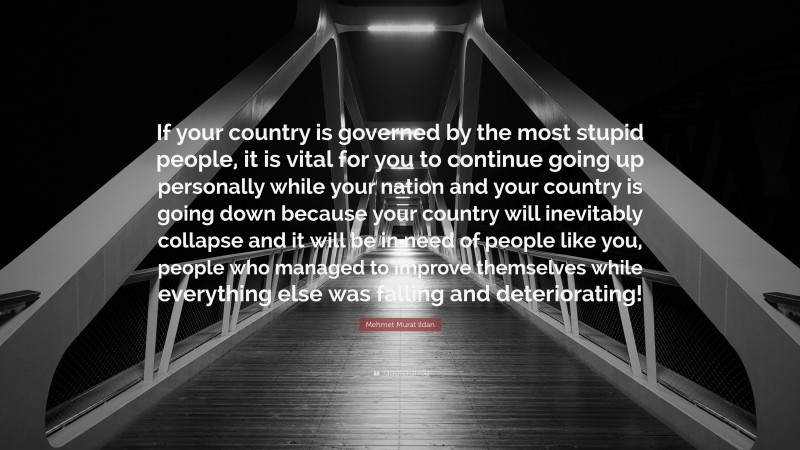 Mehmet Murat ildan Quote: “If your country is governed by the most stupid people, it is vital for you to continue going up personally while your nation and your country is going down because your country will inevitably collapse and it will be in need of people like you, people who managed to improve themselves while everything else was falling and deteriorating!”