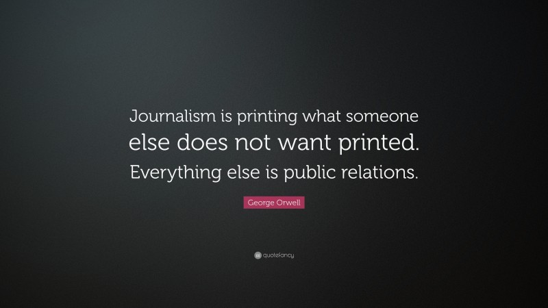 George Orwell Quote: “Journalism is printing what someone else does not want printed. Everything else is public relations.”