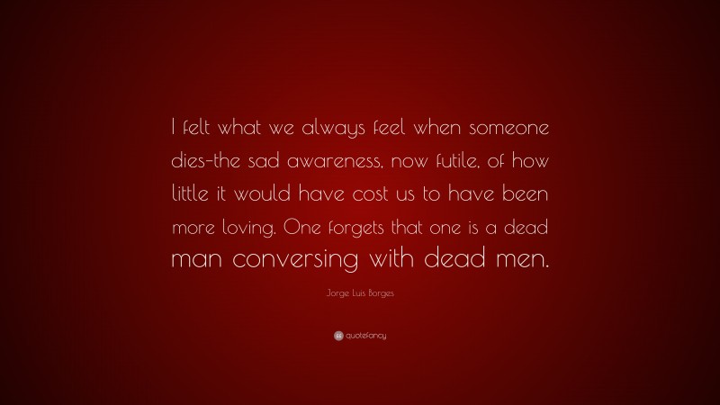 Jorge Luis Borges Quote: “I felt what we always feel when someone dies–the sad awareness, now futile, of how little it would have cost us to have been more loving. One forgets that one is a dead man conversing with dead men.”