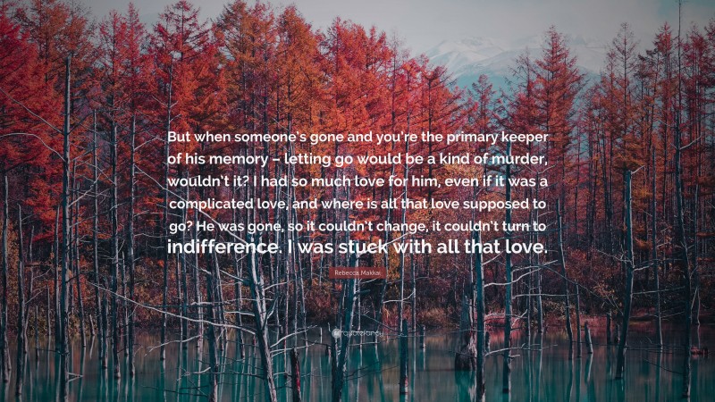 Rebecca Makkai Quote: “But when someone’s gone and you’re the primary keeper of his memory – letting go would be a kind of murder, wouldn’t it? I had so much love for him, even if it was a complicated love, and where is all that love supposed to go? He was gone, so it couldn’t change, it couldn’t turn to indifference. I was stuck with all that love.”