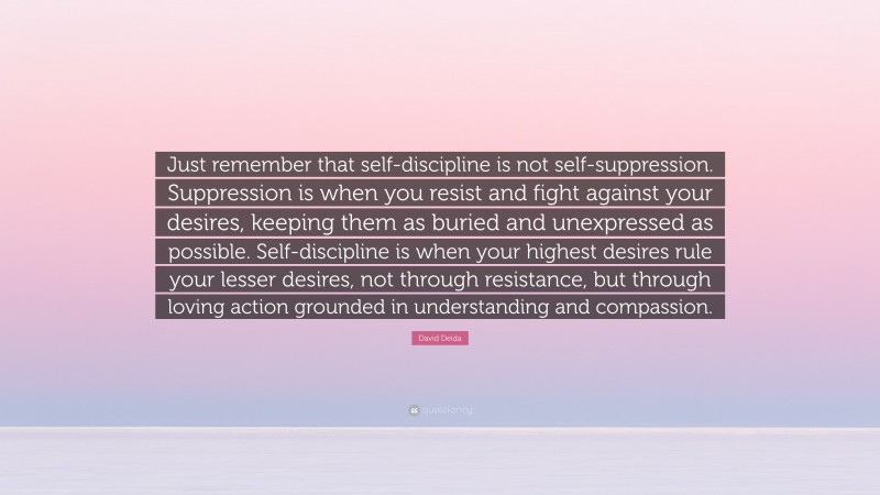 David Deida Quote: “Just remember that self-discipline is not self-suppression. Suppression is when you resist and fight against your desires, keeping them as buried and unexpressed as possible. Self-discipline is when your highest desires rule your lesser desires, not through resistance, but through loving action grounded in understanding and compassion.”