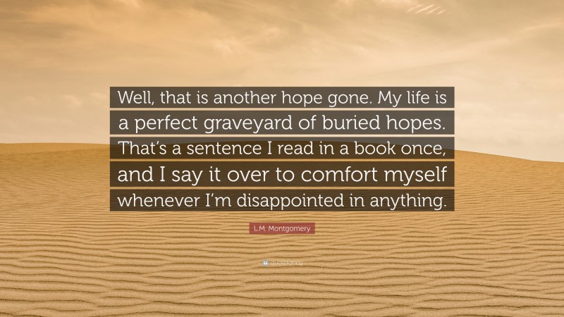 L.M. Montgomery Quote: “Well, that is another hope gone. My life is a perfect graveyard of buried hopes. That’s a sentence I read in a book once, and I say it over to comfort myself whenever I’m disappointed in anything.”