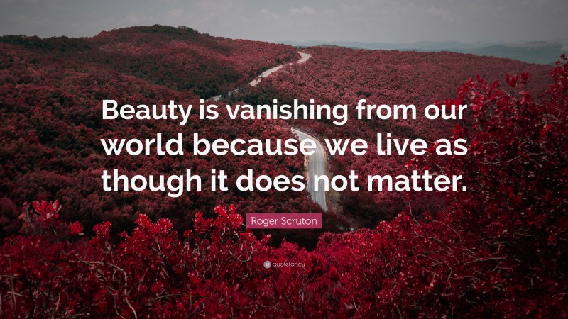 Roger Scruton Quote: “Beauty is vanishing from our world because we live as though it does not matter.”