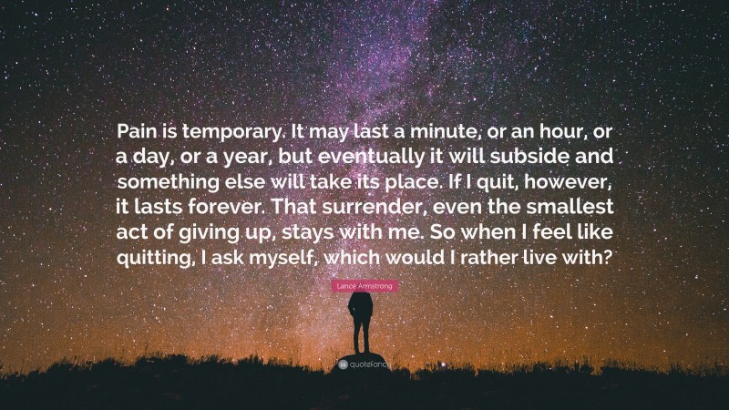 Lance Armstrong Quote: “Pain is temporary. It may last a minute, or an hour, or a day, or a year, but eventually it will subside and something else will take its place. If I quit, however, it lasts forever. That surrender, even the smallest act of giving up, stays with me. So when I feel like quitting, I ask myself, which would I rather live with?”