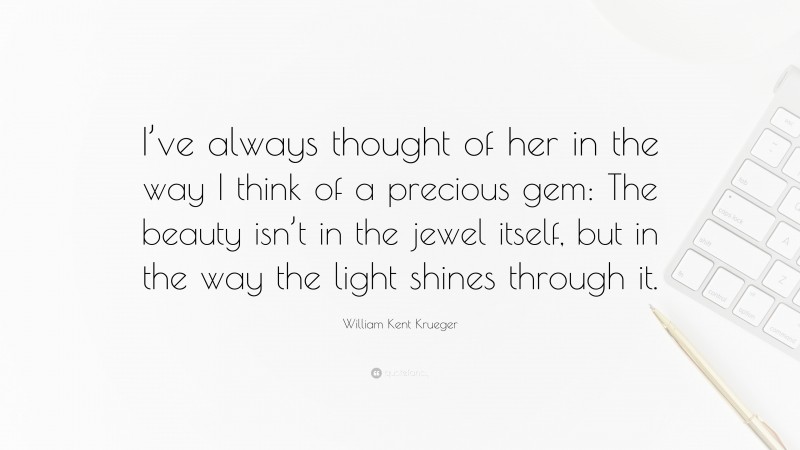 William Kent Krueger Quote: “I’ve always thought of her in the way I think of a precious gem: The beauty isn’t in the jewel itself, but in the way the light shines through it.”