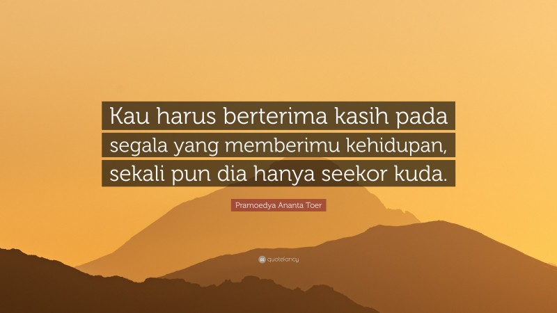 Pramoedya Ananta Toer Quote: “Kau harus berterima kasih pada segala yang memberimu kehidupan, sekali pun dia hanya seekor kuda.”