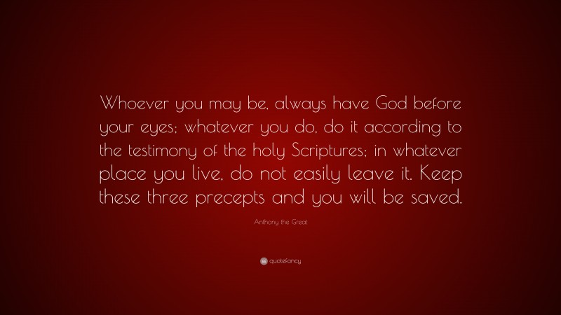 Anthony the Great Quote: “Whoever you may be, always have God before your eyes; whatever you do, do it according to the testimony of the holy Scriptures; in whatever place you live, do not easily leave it. Keep these three precepts and you will be saved.”