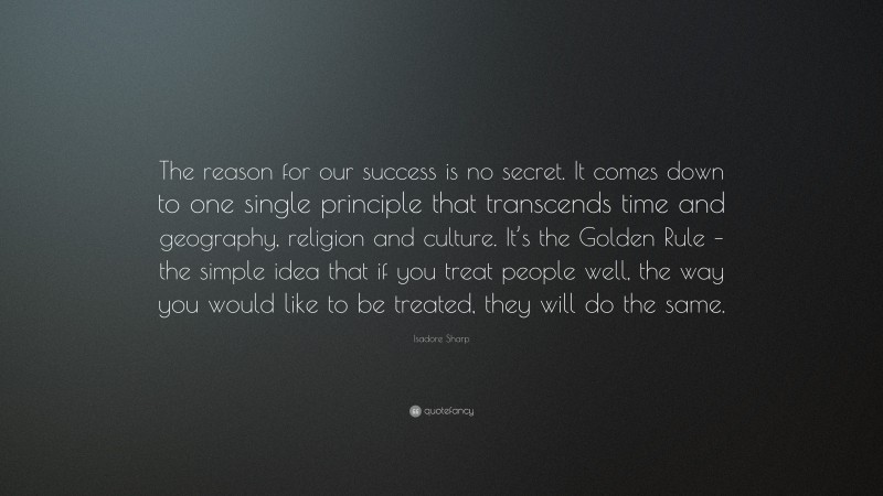 Isadore Sharp Quote: “The reason for our success is no secret. It comes down to one single principle that transcends time and geography, religion and culture. It’s the Golden Rule – the simple idea that if you treat people well, the way you would like to be treated, they will do the same.”