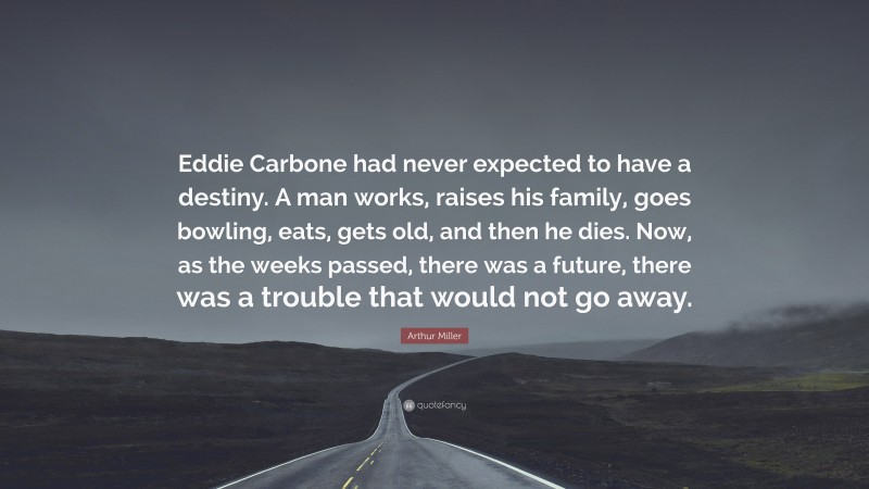 Arthur Miller Quote: “Eddie Carbone had never expected to have a destiny. A man works, raises his family, goes bowling, eats, gets old, and then he dies. Now, as the weeks passed, there was a future, there was a trouble that would not go away.”