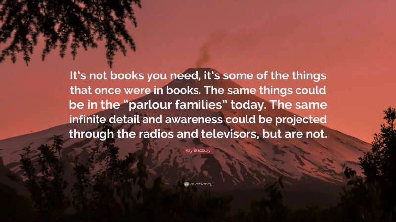 Ray Bradbury Quote: “It’s not books you need, it’s some of the things that once were in books. The same things could be in the “parlour families” today. The same infinite detail and awareness could be projected through the radios and televisors, but are not.”