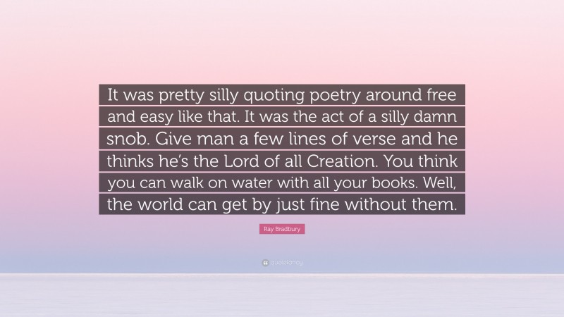 Ray Bradbury Quote: “It was pretty silly quoting poetry around free and easy like that. It was the act of a silly damn snob. Give man a few lines of verse and he thinks he’s the Lord of all Creation. You think you can walk on water with all your books. Well, the world can get by just fine without them.”