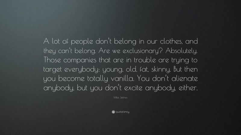 Mike Jeffries Quote: “A lot of people don’t belong in our clothes, and they can’t belong. Are we exclusionary? Absolutely. Those companies that are in trouble are trying to target everybody: young, old, fat, skinny. But then you become totally vanilla. You don’t alienate anybody, but you don’t excite anybody, either.”
