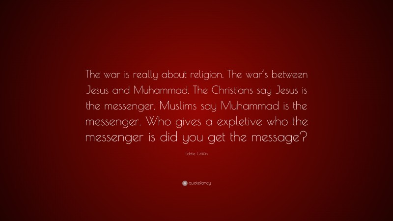 Eddie Griffin Quote: “The war is really about religion. The war’s between Jesus and Muhammad. The Christians say Jesus is the messenger. Muslims say Muhammad is the messenger. Who gives a expletive who the messenger is did you get the message?”