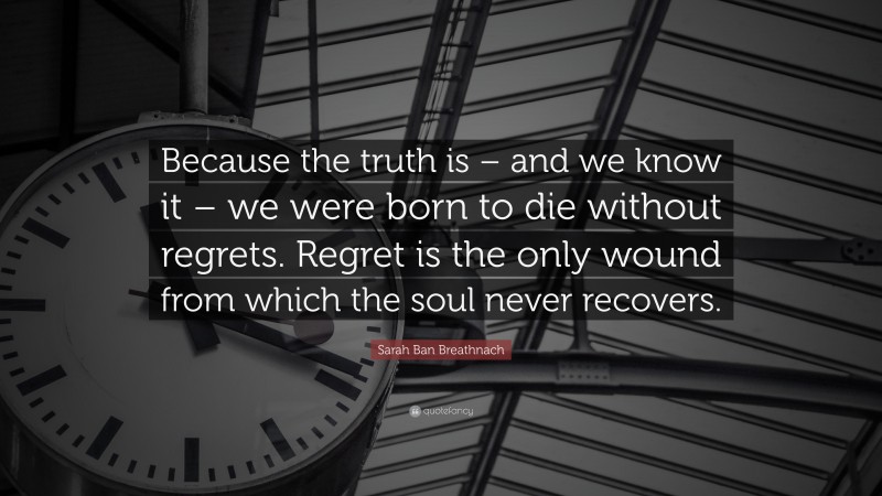 Sarah Ban Breathnach Quote: “Because the truth is – and we know it – we were born to die without regrets. Regret is the only wound from which the soul never recovers.”