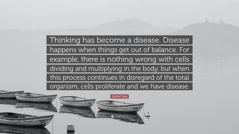 Eckhart Tolle Quote: “Thinking has become a disease. Disease happens when things get out of balance. For example, there is nothing wrong with cells dividing and multiplying in the body, but when this process continues in disregard of the total organism, cells proliferate and we have disease.”