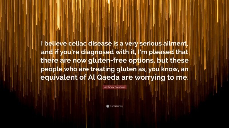 Anthony Bourdain Quote: “I believe celiac disease is a very serious ailment, and if you’re diagnosed with it, I’m pleased that there are now gluten-free options, but these people who are treating gluten as, you know, an equivalent of Al Qaeda are worrying to me.”