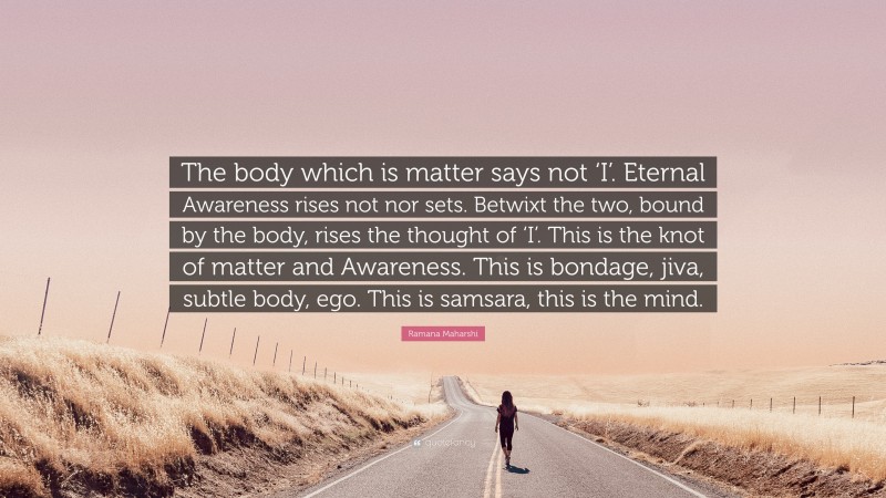 Ramana Maharshi Quote: “The body which is matter says not ‘I’. Eternal Awareness rises not nor sets. Betwixt the two, bound by the body, rises the thought of ‘I’. This is the knot of matter and Awareness. This is bondage, jiva, subtle body, ego. This is samsara, this is the mind.”