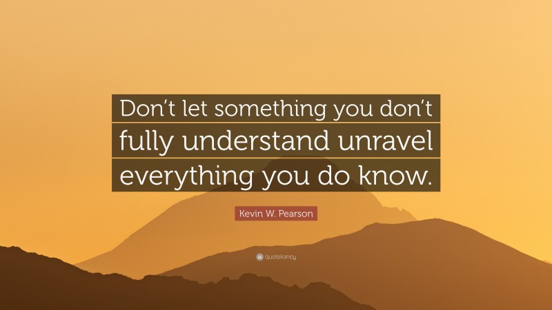 Kevin W. Pearson Quote: “Don’t let something you don’t fully understand unravel everything you do know.”