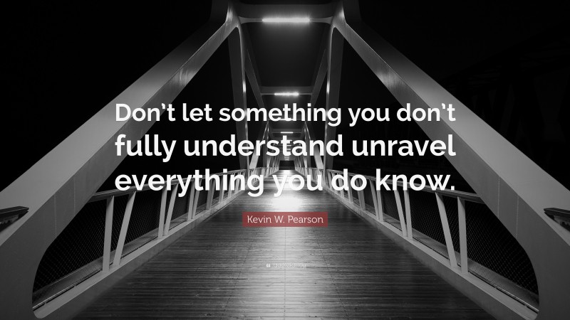 Kevin W. Pearson Quote: “Don’t let something you don’t fully understand unravel everything you do know.”