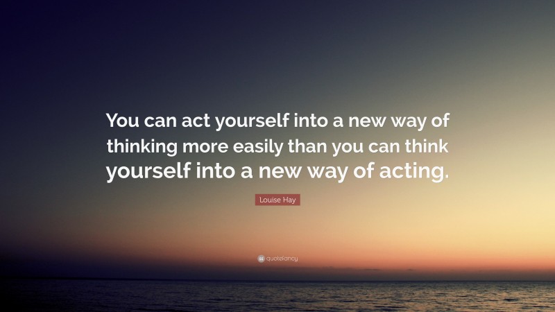 Louise Hay Quote: “You can act yourself into a new way of thinking more easily than you can think yourself into a new way of acting.”