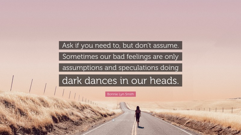Bonnie Lyn Smith Quote: “Ask if you need to, but don’t assume. Sometimes our bad feelings are only assumptions and speculations doing dark dances in our heads.”