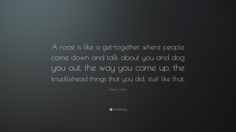 Bootsy Collins Quote: “A roast is like a get-together where people come down and talk about you and dog you out, the way you came up, the knucklehead things that you did, stuff like that.”