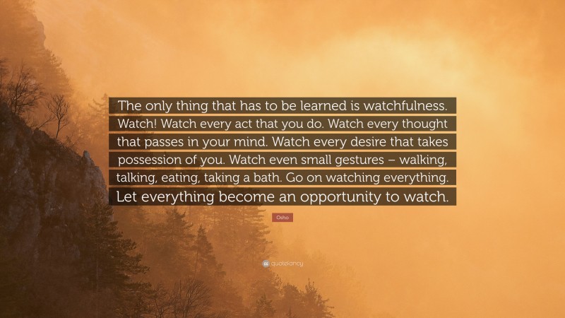 Osho Quote: “The only thing that has to be learned is watchfulness. Watch! Watch every act that you do. Watch every thought that passes in your mind. Watch every desire that takes possession of you. Watch even small gestures – walking, talking, eating, taking a bath. Go on watching everything. Let everything become an opportunity to watch.”