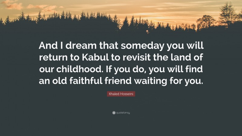 Khaled Hosseini Quote: “And I dream that someday you will return to Kabul to revisit the land of our childhood. If you do, you will find an old faithful friend waiting for you.”