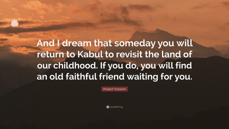 Khaled Hosseini Quote: “And I dream that someday you will return to Kabul to revisit the land of our childhood. If you do, you will find an old faithful friend waiting for you.”