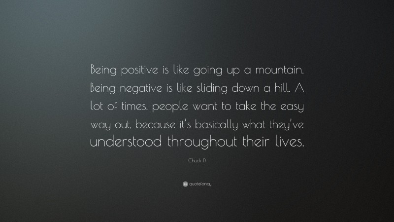 Chuck D Quote: “Being positive is like going up a mountain. Being negative is like sliding down a hill. A lot of times, people want to take the easy way out, because it’s basically what they’ve understood throughout their lives.”