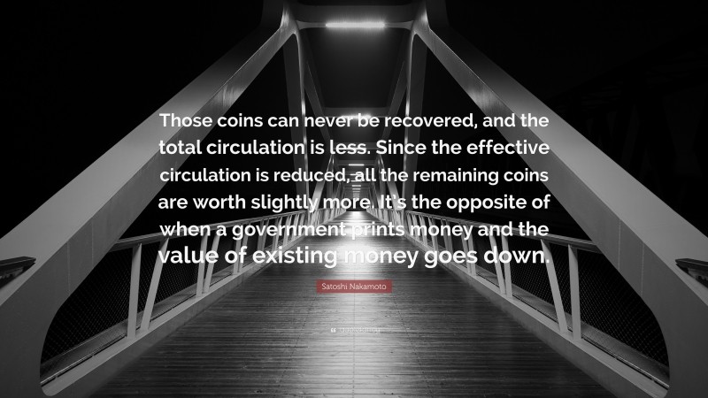 Satoshi Nakamoto Quote: “Those coins can never be recovered, and the total circulation is less. Since the effective circulation is reduced, all the remaining coins are worth slightly more. It’s the opposite of when a government prints money and the value of existing money goes down.”