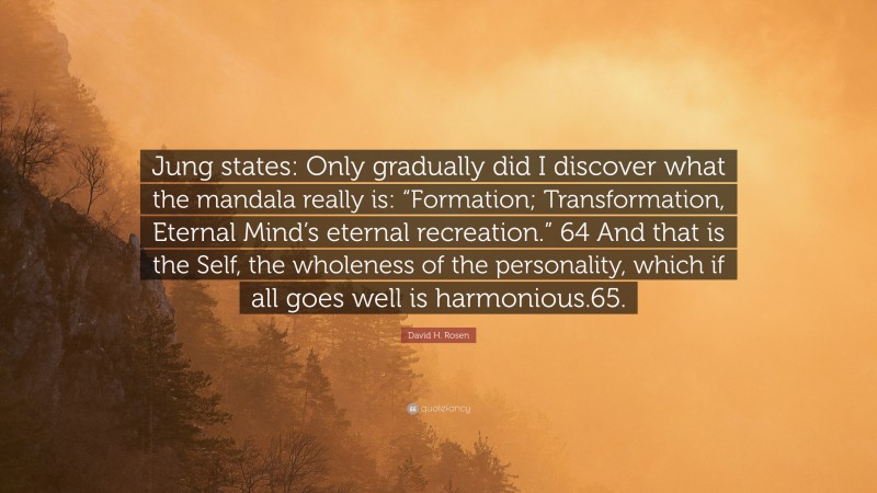 David H. Rosen Quote: “Jung states: Only gradually did I discover what the mandala really is: “Formation; Transformation, Eternal Mind’s eternal recreation.” 64 And that is the Self, the wholeness of the personality, which if all goes well is harmonious.65.”