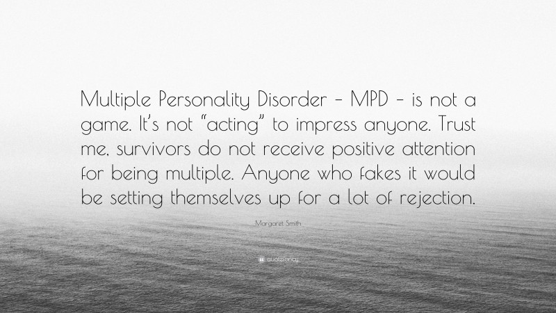 Margaret Smith Quote: “Multiple Personality Disorder – MPD – is not a game. It’s not “acting” to impress anyone. Trust me, survivors do not receive positive attention for being multiple. Anyone who fakes it would be setting themselves up for a lot of rejection.”