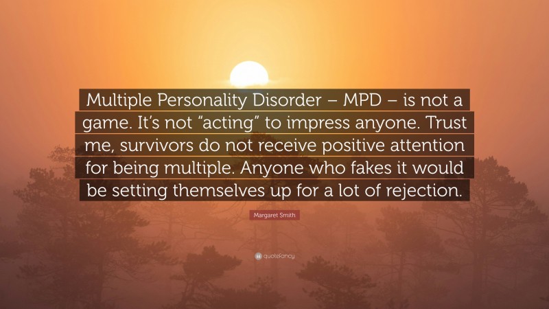 Margaret Smith Quote: “Multiple Personality Disorder – MPD – is not a game. It’s not “acting” to impress anyone. Trust me, survivors do not receive positive attention for being multiple. Anyone who fakes it would be setting themselves up for a lot of rejection.”