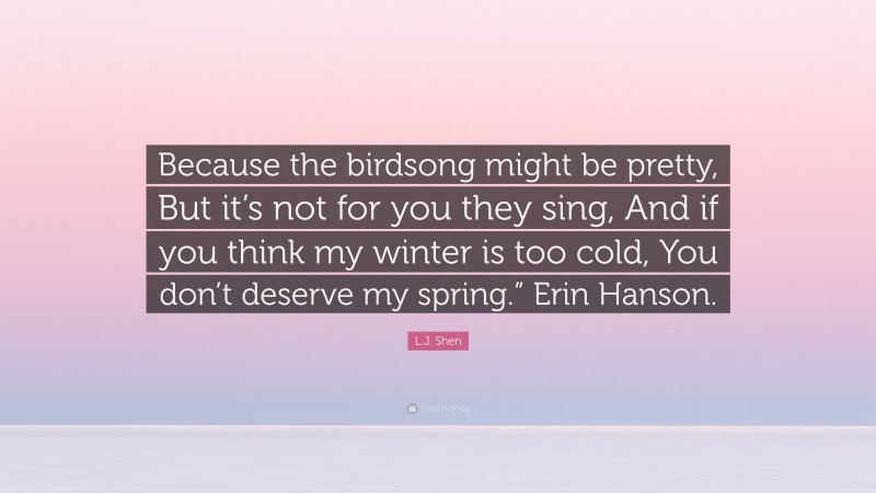 L.J. Shen Quote: “Because the birdsong might be pretty, But it’s not for you they sing, And if you think my winter is too cold, You don’t deserve my spring.” Erin Hanson.”