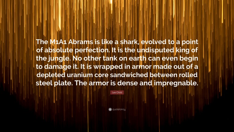 Lee Child Quote: “The M1A1 Abrams is like a shark, evolved to a point of absolute perfection. It is the undisputed king of the jungle. No other tank on earth can even begin to damage it. It is wrapped in armor made out of a depleted uranium core sandwiched between rolled steel plate. The armor is dense and impregnable.”