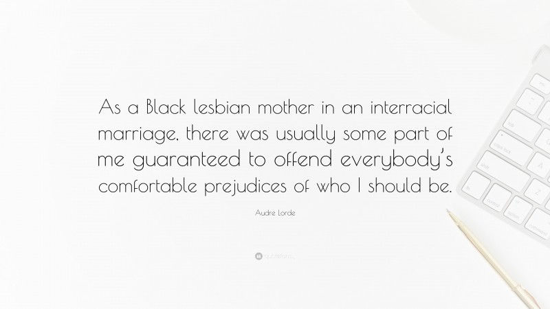 Audre Lorde Quote: “As a Black lesbian mother in an interracial marriage, there was usually some part of me guaranteed to offend everybody’s comfortable prejudices of who I should be.”