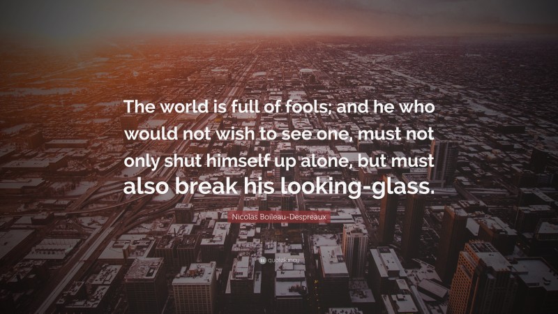 Nicolas Boileau-Despreaux Quote: “The world is full of fools; and he who would not wish to see one, must not only shut himself up alone, but must also break his looking-glass.”