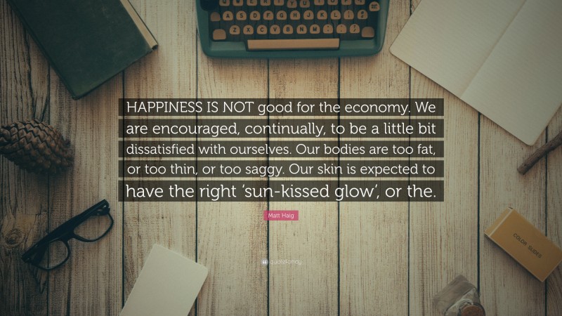 Matt Haig Quote: “HAPPINESS IS NOT good for the economy. We are encouraged, continually, to be a little bit dissatisfied with ourselves. Our bodies are too fat, or too thin, or too saggy. Our skin is expected to have the right ‘sun-kissed glow’, or the.”