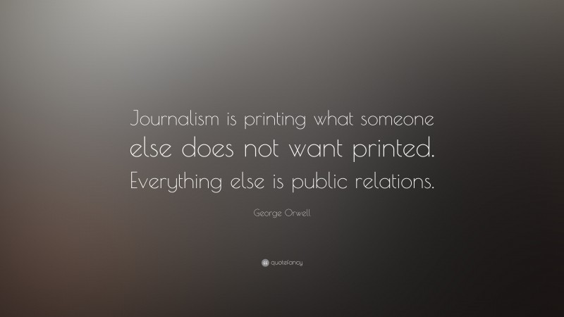 George Orwell Quote: “Journalism is printing what someone else does not want printed. Everything else is public relations.”