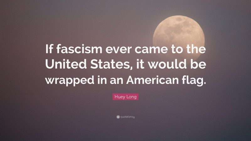 Huey Long Quote: “If fascism ever came to the United States, it would be wrapped in an American flag.”